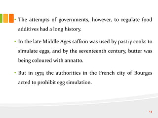 • The attempts of governments, however, to regulate food
additives had a long history.
• In the late Middle Ages saffron was used by pastry cooks to
simulate eggs, and by the seventeenth century, butter was
being coloured with annatto.
• But in 1574 the authorities in the French city of Bourges
acted to prohibit egg simulation.
14
 