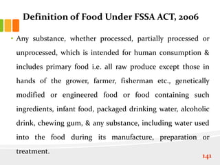 Definition of Food Under FSSA ACT, 2006
• Any substance, whether processed, partially processed or
unprocessed, which is intended for human consumption &
includes primary food i.e. all raw produce except those in
hands of the grower, farmer, fisherman etc., genetically
modified or engineered food or food containing such
ingredients, infant food, packaged drinking water, alcoholic
drink, chewing gum, & any substance, including water used
into the food during its manufacture, preparation or
treatment.
141
 