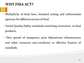 WHY FSSA ACT?
• Multiplicity of food laws, standard setting and enforcement
agencies for different sectors of food.
• Varied Quality/Safety standards restricting innovation in food
products.
• Thin spread of manpower, poor laboratories infrastructure
and other resources non-conducive to effective fixation of
standards.
142
 