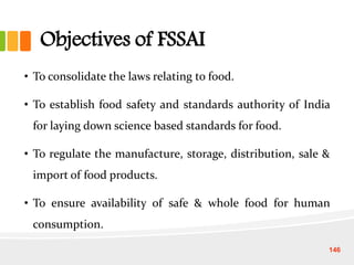 Objectives of FSSAI
• To consolidate the laws relating to food.
• To establish food safety and standards authority of India
for laying down science based standards for food.
• To regulate the manufacture, storage, distribution, sale &
import of food products.
• To ensure availability of safe & whole food for human
consumption.
146
 