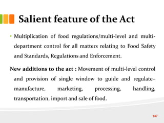 Salient feature of the Act
• Multiplication of food regulations/multi-level and multi-
department control for all matters relating to Food Safety
and Standards, Regulations and Enforcement.
New additions to the act : Movement of multi-level control
and provision of single window to guide and regulate–
manufacture, marketing, processing, handling,
transportation, import and sale of food.
147
 
