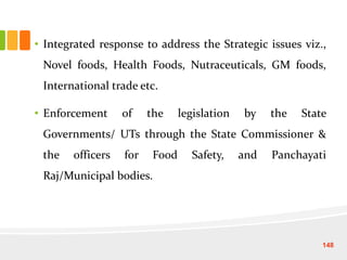 • Integrated response to address the Strategic issues viz.,
Novel foods, Health Foods, Nutraceuticals, GM foods,
International trade etc.
• Enforcement of the legislation by the State
Governments/ UTs through the State Commissioner &
the officers for Food Safety, and Panchayati
Raj/Municipal bodies.
148
 