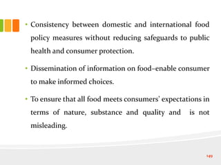 • Consistency between domestic and international food
policy measures without reducing safeguards to public
health and consumer protection.
• Dissemination of information on food–enable consumer
to make informed choices.
• To ensure that all food meets consumers’ expectations in
terms of nature, substance and quality and is not
misleading.
149
 