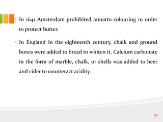 • In 1641 Amsterdam prohibited annatto colouring in order
to protect butter.
• In England in the eighteenth century, chalk and ground
bones were added to bread to whiten it. Calcium carbonate
in the form of marble, chalk, or shells was added to beer
and cider to counteract acidity.
15
 