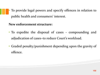 • To provide legal powers and specify offences in relation to
public health and consumers’ interest.
New enforcement structure:
• To expedite the disposal of cases - compounding and
adjudication of cases–to reduce Court’s workload.
• Graded penalty/punishment depending upon the gravity of
offence.
150
 