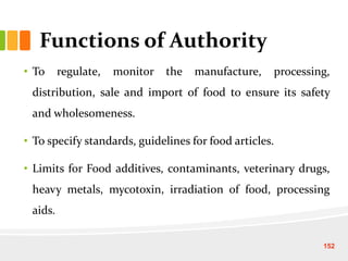 Functions of Authority
• To regulate, monitor the manufacture, processing,
distribution, sale and import of food to ensure its safety
and wholesomeness.
• To specify standards, guidelines for food articles.
• Limits for Food additives, contaminants, veterinary drugs,
heavy metals, mycotoxin, irradiation of food, processing
aids.
152
 