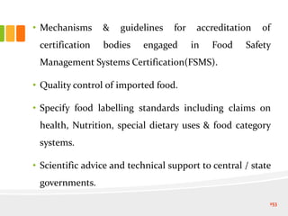 • Mechanisms & guidelines for accreditation of
certification bodies engaged in Food Safety
Management Systems Certification(FSMS).
• Quality control of imported food.
• Specify food labelling standards including claims on
health, Nutrition, special dietary uses & food category
systems.
• Scientific advice and technical support to central / state
governments.
153
 
