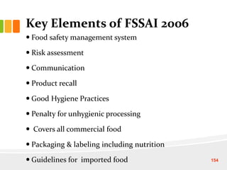 Key Elements of FSSAI 2006
 Food safety management system
 Risk assessment
 Communication
 Product recall
 Good Hygiene Practices
 Penalty for unhygienic processing
 Covers all commercial food
 Packaging & labeling including nutrition
 Guidelines for imported food 154
 