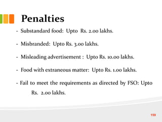 Penalties
- Substandard food: Upto Rs. 2.00 lakhs.
- Misbranded: Upto Rs. 3.00 lakhs.
- Misleading advertisement : Upto Rs. 10.00 lakhs.
- Food with extraneous matter: Upto Rs. 1.00 lakhs.
- Fail to meet the requirements as directed by FSO: Upto
Rs. 2.00 lakhs.
159
 