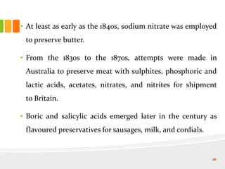 • At least as early as the 1840s, sodium nitrate was employed
to preserve butter.
• From the 1830s to the 1870s, attempts were made in
Australia to preserve meat with sulphites, phosphoric and
lactic acids, acetates, nitrates, and nitrites for shipment
to Britain.
• Boric and salicylic acids emerged later in the century as
flavoured preservatives for sausages, milk, and cordials.
16
 