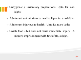 - Unhygienic / unsanitary preparations: Upto Rs. 1.00
lakhs.
- Adulterant not injurious to health: Upto Rs. 2.00 lakhs.
- Adulterant injurious to health: Upto Rs. 10.00 lakhs.
- Unsafe food – but does not cause immediate injury : 6
months imprisonment with fine of Rs.1.0 lakh.
160
 