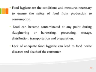 • Food hygiene are the conditions and measures necessary
to ensure the safety of food from production to
consumption.
• Food can become contaminated at any point during
slaughtering or harvesting, processing, storage,
distribution, transportation and preparation.
• Lack of adequate food hygiene can lead to food borne
diseases and death of the consumer.
167
 