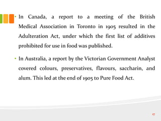 • In Canada, a report to a meeting of the British
Medical Association in Toronto in 1905 resulted in the
Adulteration Act, under which the first list of additives
prohibited for use in food was published.
• In Australia, a report by the Victorian Government Analyst
covered colours, preservatives, flavours, saccharin, and
alum. This led at the end of 1905 to Pure Food Act.
17
 