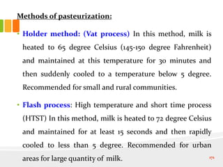 Methods of pasteurization:
• Holder method: (Vat process) In this method, milk is
heated to 65 degree Celsius (145-150 degree Fahrenheit)
and maintained at this temperature for 30 minutes and
then suddenly cooled to a temperature below 5 degree.
Recommended for small and rural communities.
• Flash process: High temperature and short time process
(HTST) In this method, milk is heated to 72 degree Celsius
and maintained for at least 15 seconds and then rapidly
cooled to less than 5 degree. Recommended for urban
areas for large quantity of milk. 171
 