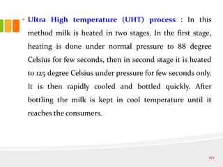• Ultra High temperature (UHT) process : In this
method milk is heated in two stages. In the first stage,
heating is done under normal pressure to 88 degree
Celsius for few seconds, then in second stage it is heated
to 125 degree Celsius under pressure for few seconds only.
It is then rapidly cooled and bottled quickly. After
bottling the milk is kept in cool temperature until it
reaches the consumers.
172
 