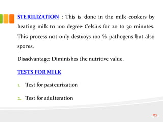STERILIZATION : This is done in the milk cookers by
heating milk to 100 degree Celsius for 20 to 30 minutes.
This process not only destroys 100 % pathogens but also
spores.
Disadvantage: Diminishes the nutritive value.
TESTS FOR MILK
1. Test for pasteurization
2. Test for adulteration
173
 