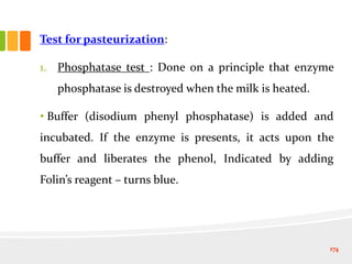 Test for pasteurization:
1. Phosphatase test : Done on a principle that enzyme
phosphatase is destroyed when the milk is heated.
• Buffer (disodium phenyl phosphatase) is added and
incubated. If the enzyme is presents, it acts upon the
buffer and liberates the phenol, Indicated by adding
Folin’s reagent – turns blue.
174
 