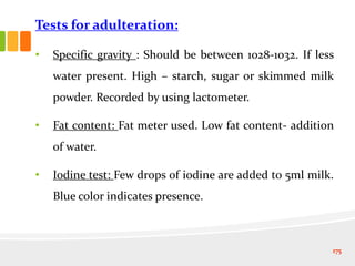 Tests for adulteration:
• Specific gravity : Should be between 1028-1032. If less
water present. High – starch, sugar or skimmed milk
powder. Recorded by using lactometer.
• Fat content: Fat meter used. Low fat content- addition
of water.
• Iodine test: Few drops of iodine are added to 5ml milk.
Blue color indicates presence.
175
 