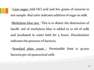 • Cane sugar: Add HCl acid and few grains of resorcin to
test sample. Red color indicates addition of sugar in milk.
•Methylene blue test : This is to detect the destruction of
bacilli. 1ml of methylene blue is added to 10 ml of milk
and incubated in water bath for 5 hours. Discoloration
indicates the presence of bacteria.
• Standard plate count : Permissible limit is 30,000
bacteria per ml pasteurized milk.
176
 