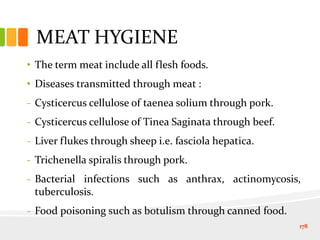 MEAT HYGIENE
• The term meat include all flesh foods.
• Diseases transmitted through meat :
- Cysticercus cellulose of taenea solium through pork.
- Cysticercus cellulose of Tinea Saginata through beef.
- Liver flukes through sheep i.e. fasciola hepatica.
- Trichenella spiralis through pork.
- Bacterial infections such as anthrax, actinomycosis,
tuberculosis.
- Food poisoning such as botulism through canned food.
178
 