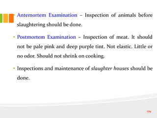 • Antemortem Examination – Inspection of animals before
slaughtering should be done.
• Postmortem Examination – Inspection of meat. It should
not be pale pink and deep purple tint. Not elastic. Little or
no odor. Should not shrink on cooking.
• Inspections and maintenance of slaughter houses should be
done.
179
 