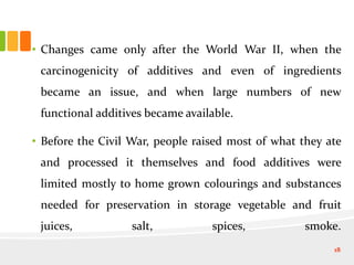 • Changes came only after the World War II, when the
carcinogenicity of additives and even of ingredients
became an issue, and when large numbers of new
functional additives became available.
• Before the Civil War, people raised most of what they ate
and processed it themselves and food additives were
limited mostly to home grown colourings and substances
needed for preservation in storage vegetable and fruit
juices, salt, spices, smoke.
18
 