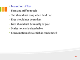 • Inspection of fish :
- Firm and stiff to touch
- Tail should not drop when held flat
- Eyes should not be sunken
- Gills should not be muddy or pale
- Scales not easily detachable
• Consumption of stale fish is condemned
180
 