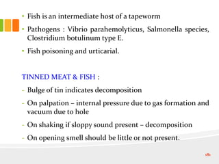 • Fish is an intermediate host of a tapeworm
• Pathogens : Vibrio parahemolyticus, Salmonella species,
Clostridium botulinum type E.
• Fish poisoning and urticarial.
TINNED MEAT & FISH :
- Bulge of tin indicates decomposition
- On palpation – internal pressure due to gas formation and
vacuum due to hole
- On shaking if sloppy sound present – decomposition
- On opening smell should be little or not present.
181
 