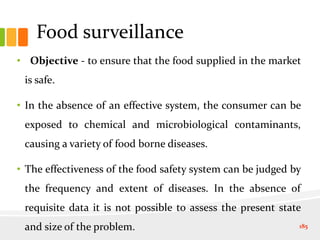 Food surveillance
• Objective - to ensure that the food supplied in the market
is safe.
• In the absence of an effective system, the consumer can be
exposed to chemical and microbiological contaminants,
causing a variety of food borne diseases.
• The effectiveness of the food safety system can be judged by
the frequency and extent of diseases. In the absence of
requisite data it is not possible to assess the present state
and size of the problem. 185
 