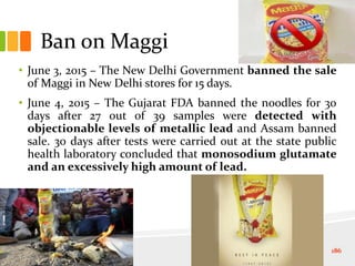 Ban on Maggi
• June 3, 2015 – The New Delhi Government banned the sale
of Maggi in New Delhi stores for 15 days.
• June 4, 2015 – The Gujarat FDA banned the noodles for 30
days after 27 out of 39 samples were detected with
objectionable levels of metallic lead and Assam banned
sale. 30 days after tests were carried out at the state public
health laboratory concluded that monosodium glutamate
and an excessively high amount of lead.
186
 