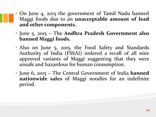 • On June 4, 2015 the government of Tamil Nadu banned
Maggi foods due to an unacceptable amount of lead
and other components.
• June 5, 2015 – The Andhra Pradesh Government also
banned Maggi foods.
• Also on June 5, 2015, the Food Safety and Standards
Authority of India (FSSAI) ordered a recall of all nine
approved variants of Maggi suggesting that they were
unsafe and hazardous for human consumption.
• June 6, 2015 – The Central Government of India banned
nationwide sales of Maggi noodles for an indefinite
period.
187
 