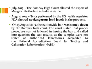 • July, 2015 – The Bombay High Court allowed the export of
Maggi while the ban in India remained.
• August 2015 – Tests performed by the US health regulator
FDA showed no dangerous lead levels in the products.
• On 13 August 2015, the nationwide ban was struck down
by the Bombay high court. The court stated that proper
procedure was not followed in issuing the ban and called
into question the test results, as the samples were not
tested at authorized laboratories accredited to
the National Accreditation Board for Testing and
Calibration Laboratories (NABL)
188
 