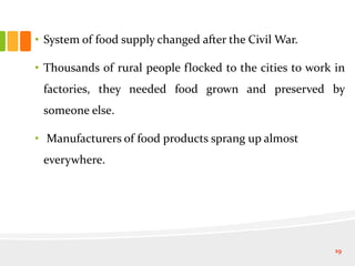 • System of food supply changed after the Civil War.
• Thousands of rural people flocked to the cities to work in
factories, they needed food grown and preserved by
someone else.
• Manufacturers of food products sprang up almost
everywhere.
19
 