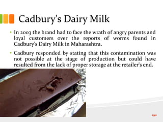 Cadbury's Dairy Milk
• In 2003 the brand had to face the wrath of angry parents and
loyal customers over the reports of worms found in
Cadbury's Dairy Milk in Maharashtra.
• Cadbury responded by stating that this contamination was
not possible at the stage of production but could have
resulted from the lack of proper storage at the retailer's end.
190
 