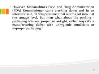 • However, Maharashtra's Food and Drug Administration
(FDA) Commissioner came cracking down and in an
interview said, "It was presumed that worms got into it at
the storage level, but then what about the packing -
packaging was not proper or airtight, either ways it's a
manufacturing defect with unhygienic conditions or
improper packaging."
191
 