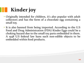 Kinder joy
• Originally intended for children, it's also popular with adult
collectors and has the form of a chocolate egg containing a
small toy.
• It is also banned from being imported. According to the U.S
Food and Drug Administration (FDA) Kinder Eggs could be a
choking hazard due to the small toy parts embedded in them.
A 1938 U.S federal law bans such non-edible objects to be
embedded within food products.
195
 