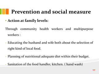 Prevention and social measure
• Action at family levels:
Through community health workers and multipurpose
workers :
- Educating the husband and wife both about the selection of
right kind of local food.
- Planning of nutritional adequate diet within their budget.
- Sanitation of the food handler, kitchen. ( hand wash)
197
 