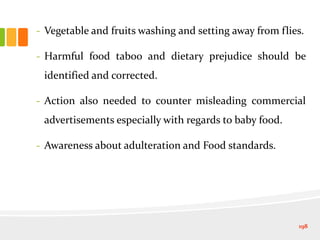 - Vegetable and fruits washing and setting away from flies.
- Harmful food taboo and dietary prejudice should be
identified and corrected.
- Action also needed to counter misleading commercial
advertisements especially with regards to baby food.
- Awareness about adulteration and Food standards.
198
 