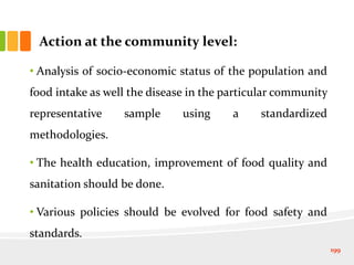 Action at the community level:
• Analysis of socio-economic status of the population and
food intake as well the disease in the particular community
representative sample using a standardized
methodologies.
• The health education, improvement of food quality and
sanitation should be done.
• Various policies should be evolved for food safety and
standards.
199
 