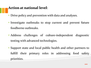 Action at national level:
• Drive policy and prevention with data and analyses.
• Investigate outbreaks to stop current and prevent future
foodborne outbreaks.
• Address challenges of culture-independent diagnostic
testing with advanced technologies.
• Support state and local public health and other partners to
fulfill their primary roles in addressing food safety
priorities.
200
 