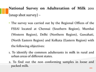 National Survey on Adulteration of Milk 2011
(snap shot survey) -
• The survey was carried out by the Regional Offices of the
FSSAI located at Chennai (Southern Region), Mumbai
(Western Region), Delhi (Northern Region), Guwahati,
(North Eastern Region) and Kolkata (Eastern Region) with
the following objectives:
1. To identify the common adulterants in milk in rural and
urban areas of different states.
2. To find out the non conforming samples in loose and
packed milk.
202
 