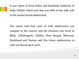 • A 2011 report of Food Safety and Standards Authority of
India (FSSAI) which said that over 68% of the milk sold
in the market found adulterated.
The report said that cases of milk adulteration was
rampant in the country and the situation was worst in
Bihar, Chhattisgarh, Odisha, West Bengal, Mizoram,
Jharkhand and Daman and Diu where adulteration in
milk was found up to 100%.
205
 
