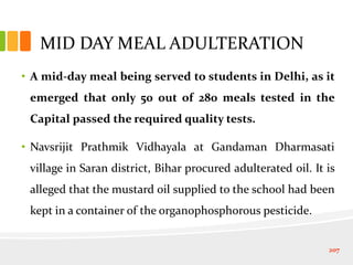 MID DAY MEAL ADULTERATION
• A mid-day meal being served to students in Delhi, as it
emerged that only 50 out of 280 meals tested in the
Capital passed the required quality tests.
• Navsrijit Prathmik Vidhayala at Gandaman Dharmasati
village in Saran district, Bihar procured adulterated oil. It is
alleged that the mustard oil supplied to the school had been
kept in a container of the organophosphorous pesticide.
207
 