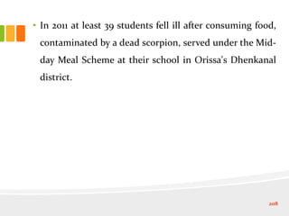 • In 2011 at least 39 students fell ill after consuming food,
contaminated by a dead scorpion, served under the Mid-
day Meal Scheme at their school in Orissa's Dhenkanal
district.
208
 