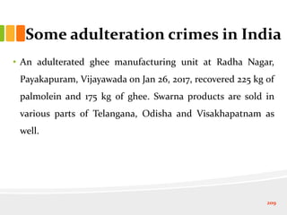 Some adulteration crimes in India
• An adulterated ghee manufacturing unit at Radha Nagar,
Payakapuram, Vijayawada on Jan 26, 2017, recovered 225 kg of
palmolein and 175 kg of ghee. Swarna products are sold in
various parts of Telangana, Odisha and Visakhapatnam as
well.
209
 