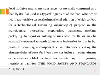 • Food additive means any substance not normally consumed as a
food by itself or used as a typical ingredient of the food, whether or
not it has nutritive value, the intentional addition of which to food
for a technological (including organoleptic) purpose in the
manufacture, processing, preparation, treatment, packing,
packaging, transport or holding of such food results, or may be
reasonably expected to result (directly or indirectly), in it or its by-
products becoming a component of or otherwise affecting the
characteristics of such food but does not include ―contaminants
or substances added to food for maintaining or improving
nutritional qualities (THE FOOD SAFETY AND STANDARDS
ACT, 2006 ) 21
 