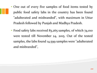 • One out of every five samples of food items tested by
public food safety labs in the country has been found
"adulterated and misbranded", with maximum in Uttar
Pradesh followed by Punjab and Madhya Pradesh.
• Food safety labs received 83,265 samples, of which 74,010
were tested till November 24, 2015. Out of the tested
samples, the labs found 14,599 samples were "adulterated
and misbranded",
210
 