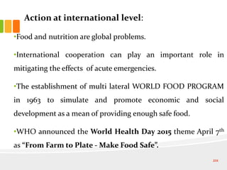 Action at international level:
•Food and nutrition are global problems.
•International cooperation can play an important role in
mitigating the effects of acute emergencies.
•The establishment of multi lateral WORLD FOOD PROGRAM
in 1963 to simulate and promote economic and social
development as a mean of providing enough safe food.
•WHO announced the World Health Day 2015 theme April 7th
as “From Farm to Plate - Make Food Safe”.
211
 