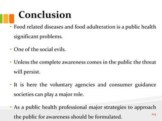 Conclusion
• Food related diseases and food adulteration is a public health
significant problems.
• One of the social evils.
• Unless the complete awareness comes in the public the threat
will persist.
• It is here the voluntary agencies and consumer guidance
societies can play a major role.
• As a public health professional major strategies to approach
the public for awareness should be formulated.
213
 