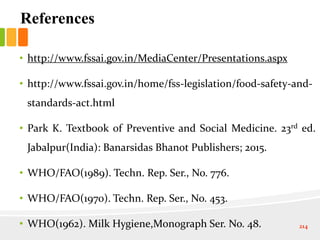 References
• http://www.fssai.gov.in/MediaCenter/Presentations.aspx
• http://www.fssai.gov.in/home/fss-legislation/food-safety-and-
standards-act.html
• Park K. Textbook of Preventive and Social Medicine. 23rd ed.
Jabalpur(India): Banarsidas Bhanot Publishers; 2015.
• WHO/FAO(1989). Techn. Rep. Ser., No. 776.
• WHO/FAO(1970). Techn. Rep. Ser., No. 453.
• WHO(1962). Milk Hygiene,Monograph Ser. No. 48. 214
 
